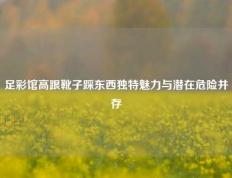 足彩馆高跟靴子踩东西独特魅力与潜在危险并存